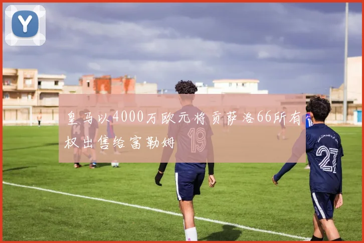 皇马以4000万欧元将贡萨洛66所有权出售给富勒姆