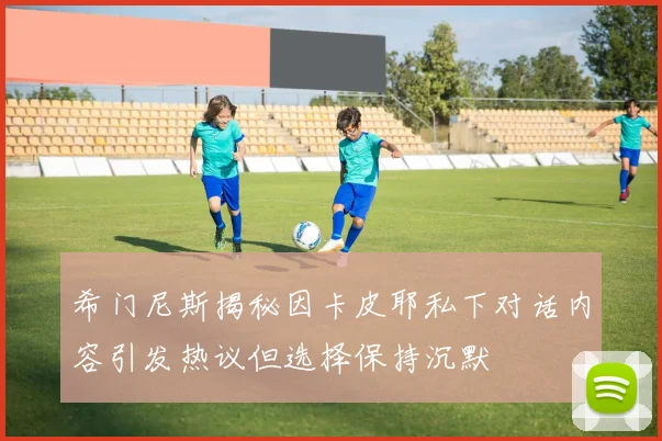希门尼斯揭秘因卡皮耶私下对话内容引发热议但选择保持沉默